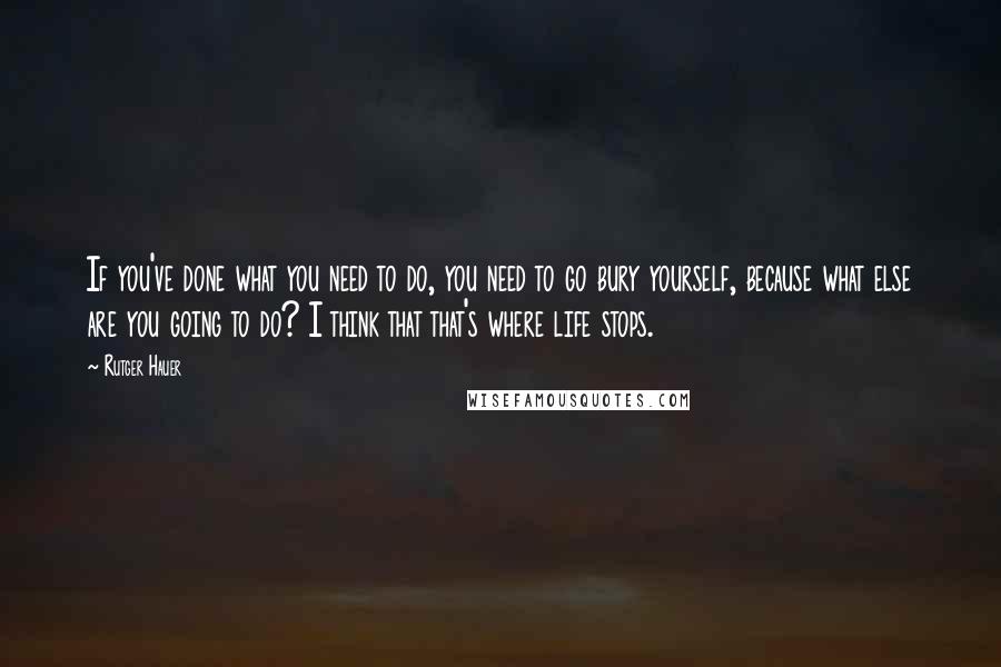 Rutger Hauer Quotes: If you've done what you need to do, you need to go bury yourself, because what else are you going to do? I think that that's where life stops.
