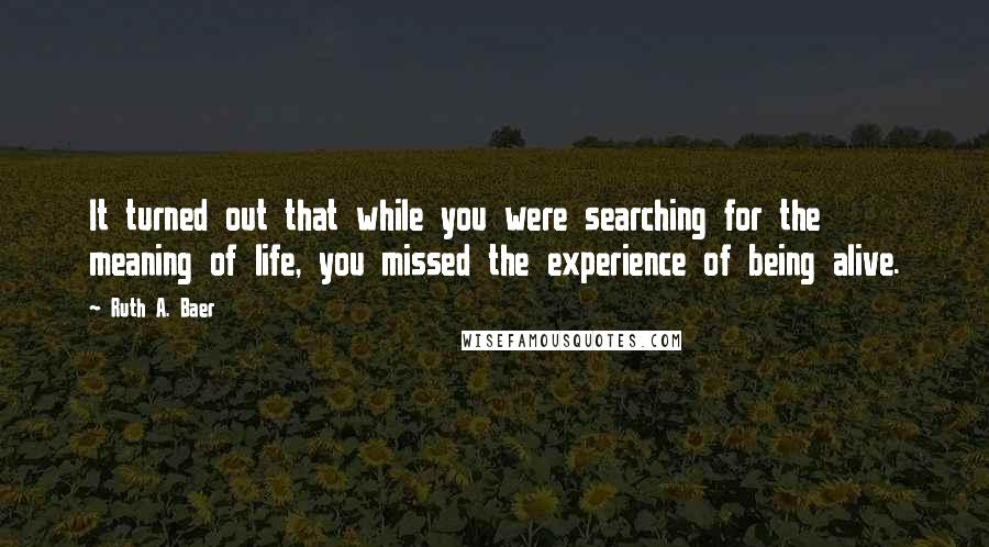 Ruth A. Baer Quotes: It turned out that while you were searching for the meaning of life, you missed the experience of being alive.