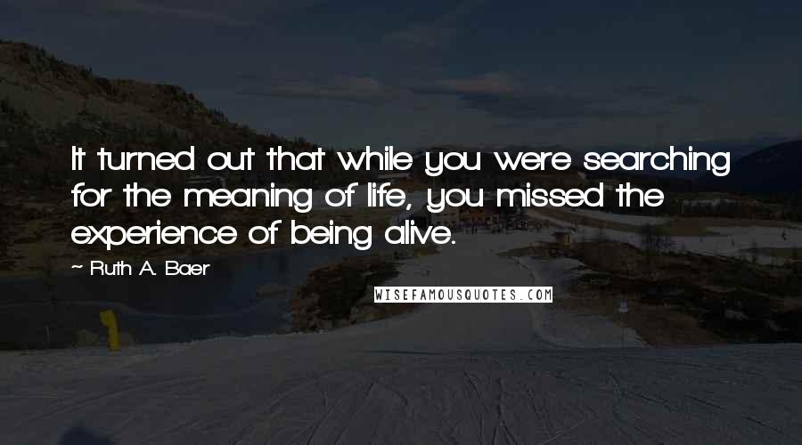 Ruth A. Baer Quotes: It turned out that while you were searching for the meaning of life, you missed the experience of being alive.