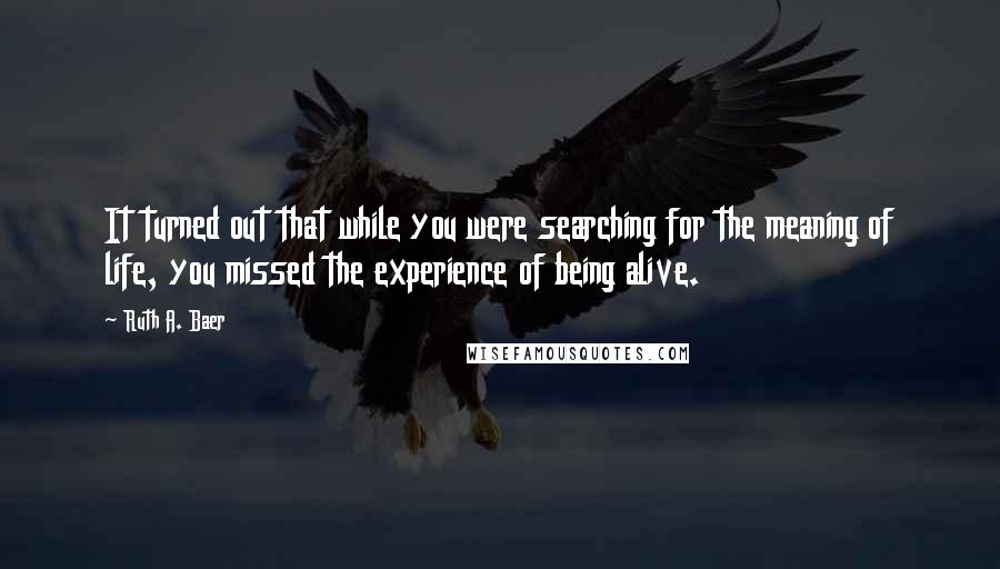 Ruth A. Baer Quotes: It turned out that while you were searching for the meaning of life, you missed the experience of being alive.