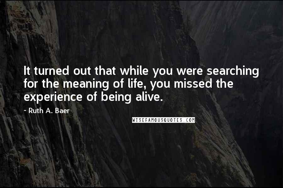 Ruth A. Baer Quotes: It turned out that while you were searching for the meaning of life, you missed the experience of being alive.