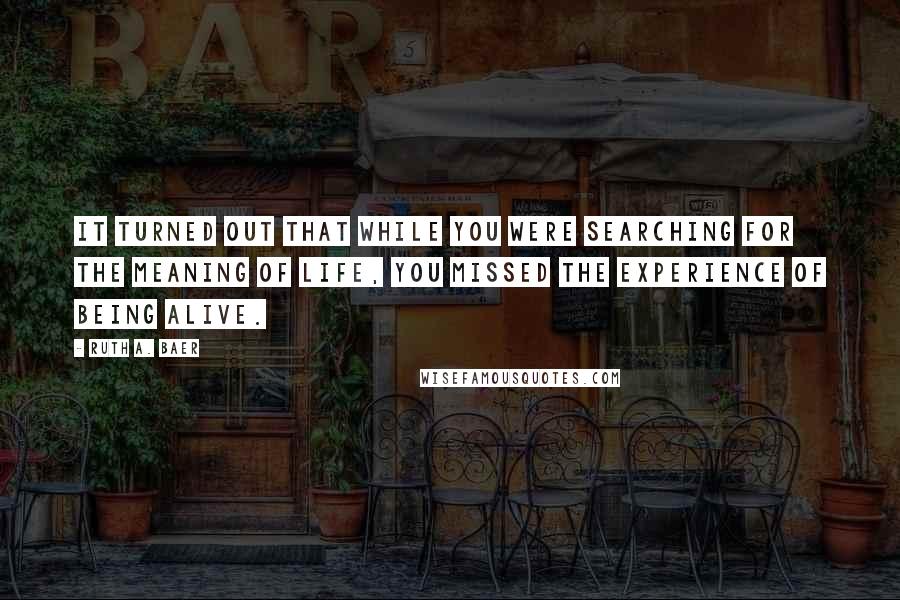 Ruth A. Baer Quotes: It turned out that while you were searching for the meaning of life, you missed the experience of being alive.