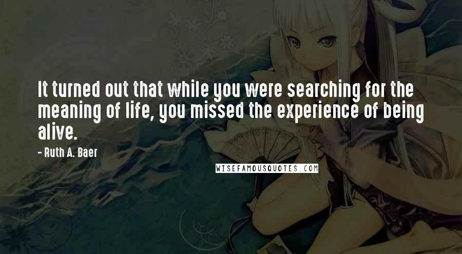 Ruth A. Baer Quotes: It turned out that while you were searching for the meaning of life, you missed the experience of being alive.