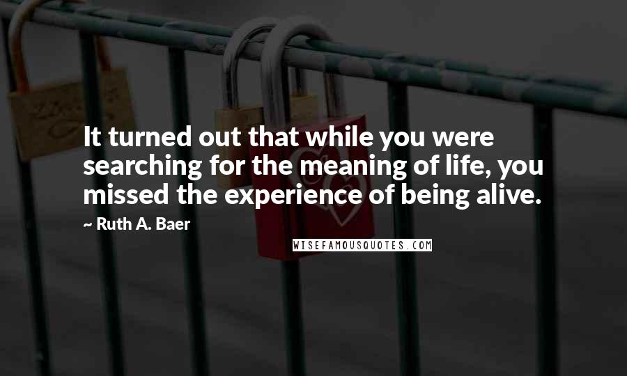 Ruth A. Baer Quotes: It turned out that while you were searching for the meaning of life, you missed the experience of being alive.