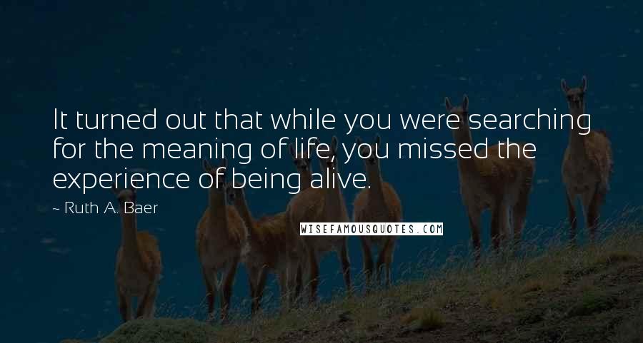 Ruth A. Baer Quotes: It turned out that while you were searching for the meaning of life, you missed the experience of being alive.