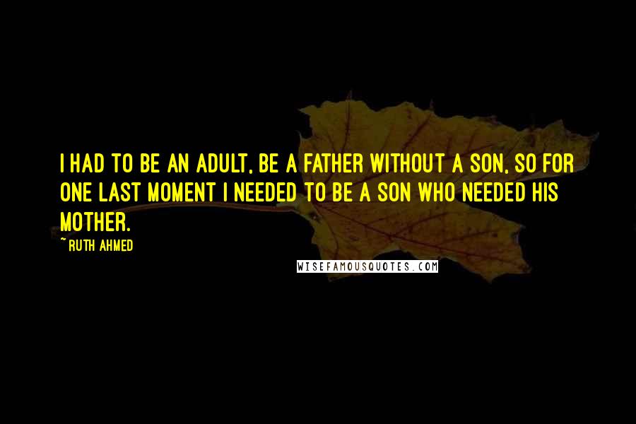 Ruth Ahmed Quotes: I had to be an adult, be a father without a son, so for one last moment I needed to be a son who needed his mother.