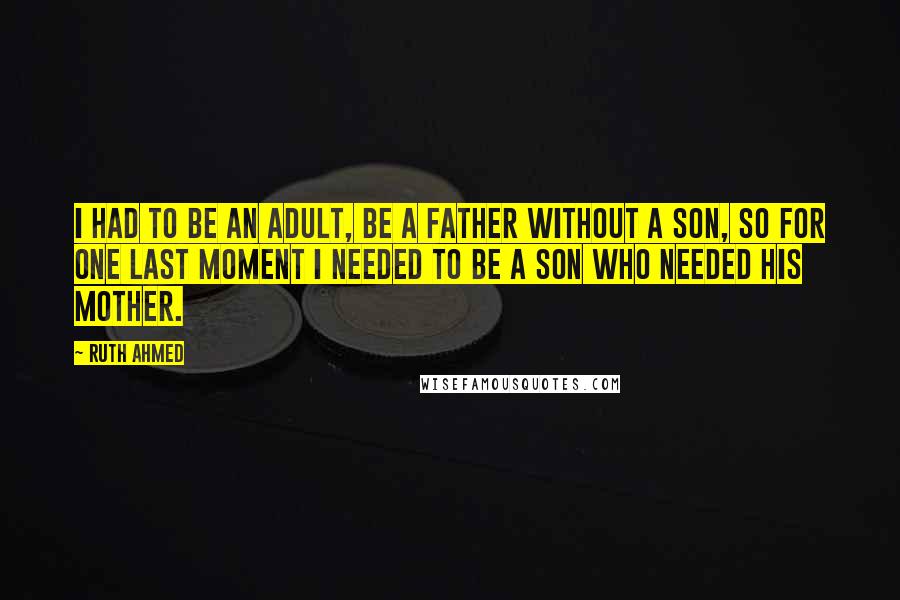 Ruth Ahmed Quotes: I had to be an adult, be a father without a son, so for one last moment I needed to be a son who needed his mother.