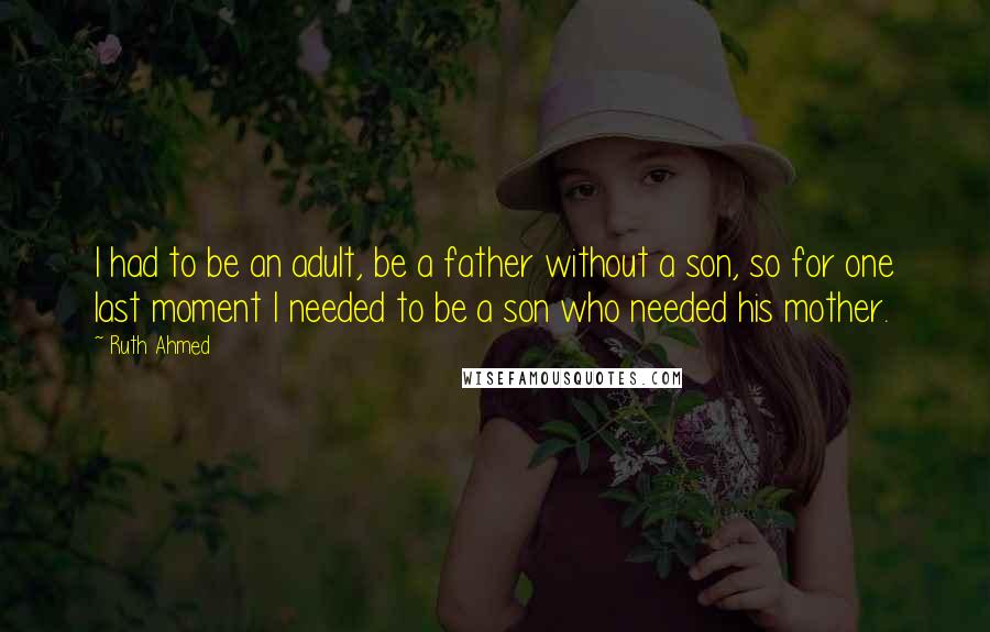 Ruth Ahmed Quotes: I had to be an adult, be a father without a son, so for one last moment I needed to be a son who needed his mother.