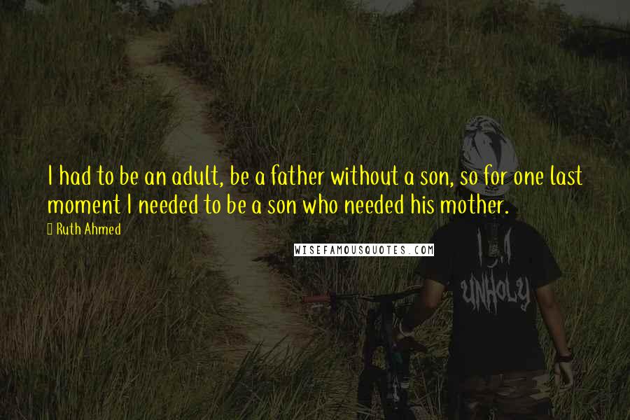 Ruth Ahmed Quotes: I had to be an adult, be a father without a son, so for one last moment I needed to be a son who needed his mother.