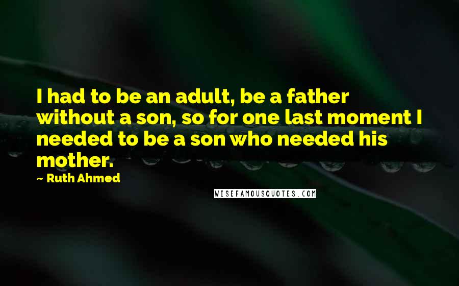 Ruth Ahmed Quotes: I had to be an adult, be a father without a son, so for one last moment I needed to be a son who needed his mother.