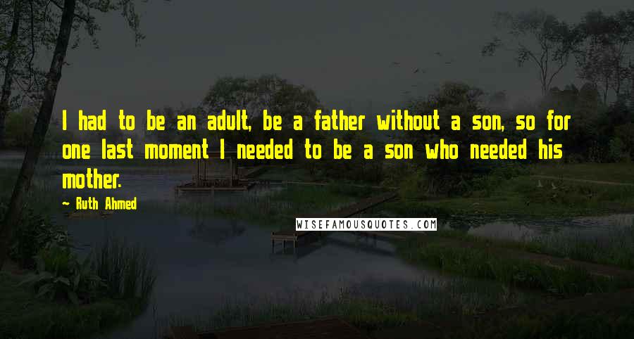 Ruth Ahmed Quotes: I had to be an adult, be a father without a son, so for one last moment I needed to be a son who needed his mother.