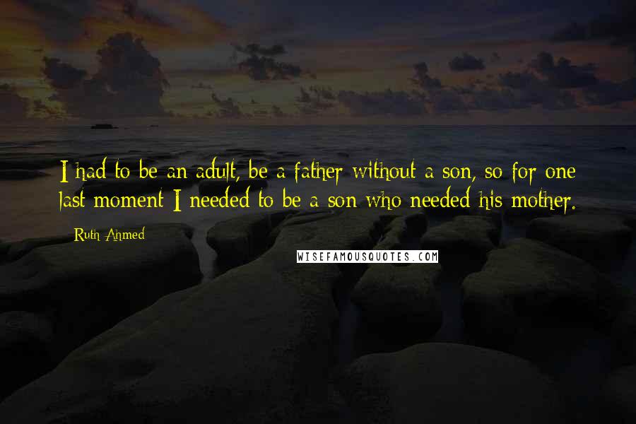 Ruth Ahmed Quotes: I had to be an adult, be a father without a son, so for one last moment I needed to be a son who needed his mother.