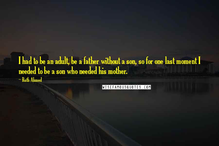 Ruth Ahmed Quotes: I had to be an adult, be a father without a son, so for one last moment I needed to be a son who needed his mother.