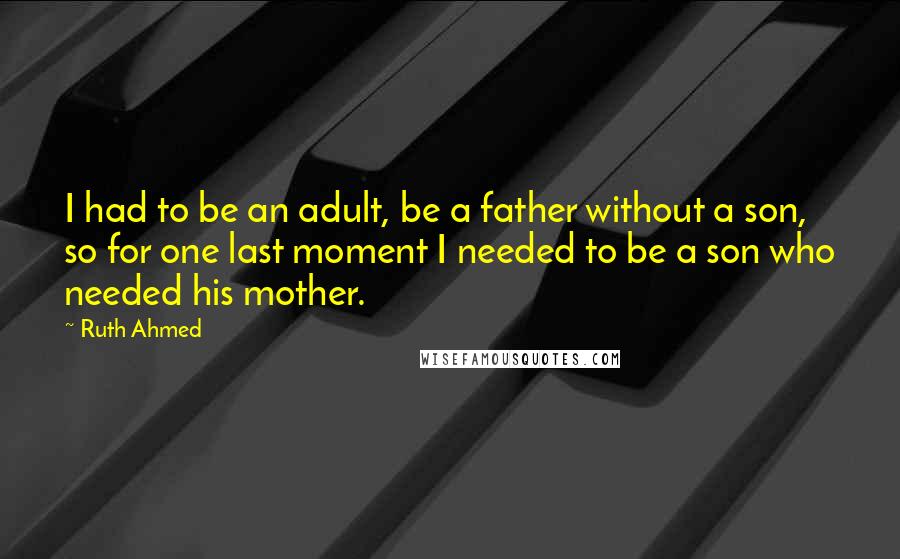 Ruth Ahmed Quotes: I had to be an adult, be a father without a son, so for one last moment I needed to be a son who needed his mother.