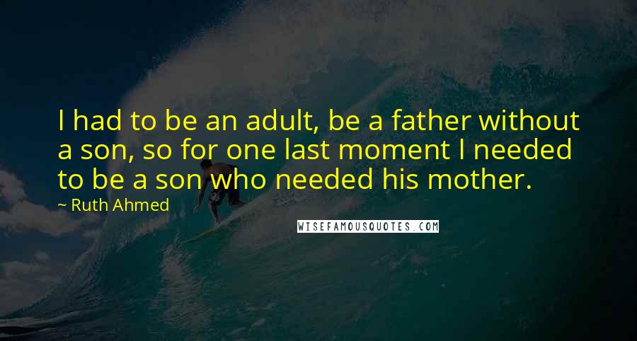 Ruth Ahmed Quotes: I had to be an adult, be a father without a son, so for one last moment I needed to be a son who needed his mother.