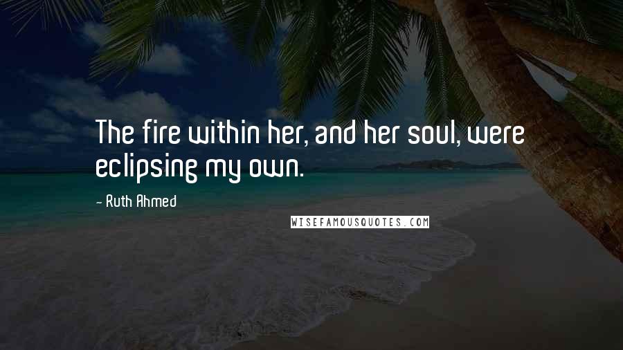 Ruth Ahmed Quotes: The fire within her, and her soul, were eclipsing my own.