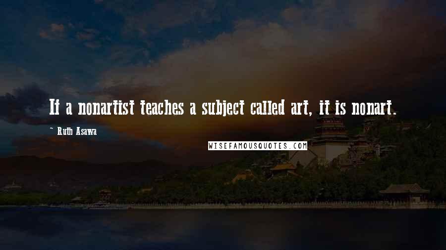 Ruth Asawa Quotes: If a nonartist teaches a subject called art, it is nonart.