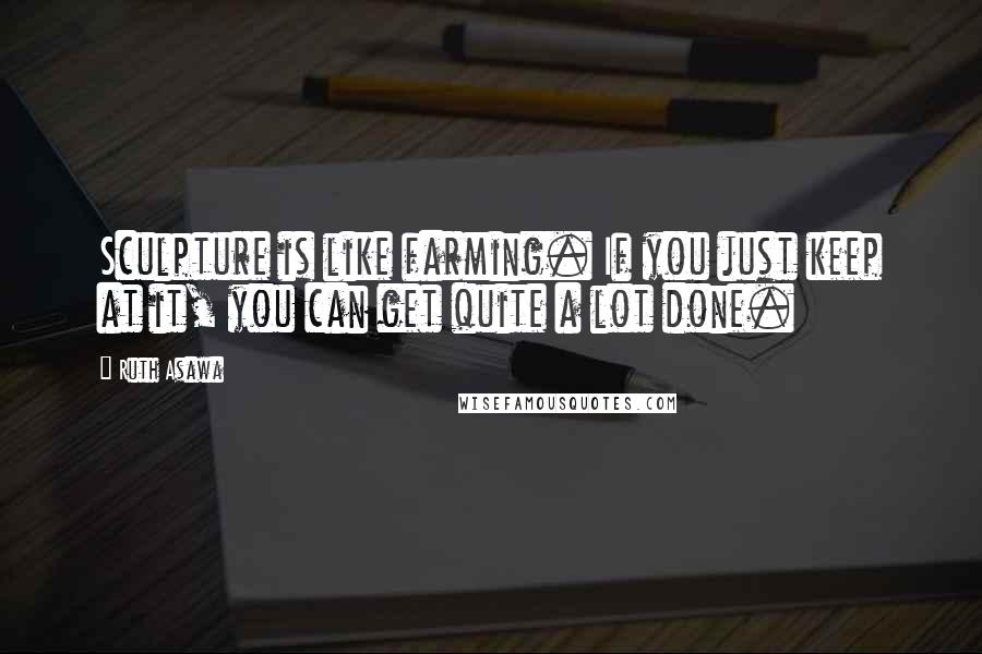 Ruth Asawa Quotes: Sculpture is like farming. If you just keep at it, you can get quite a lot done.