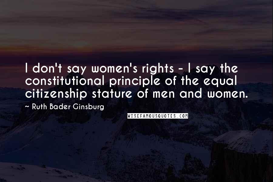 Ruth Bader Ginsburg Quotes: I don't say women's rights - I say the constitutional principle of the equal citizenship stature of men and women.