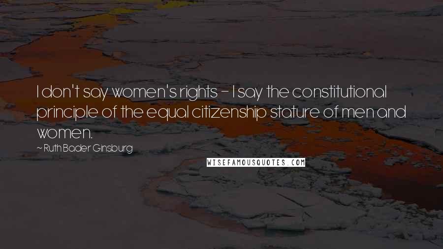 Ruth Bader Ginsburg Quotes: I don't say women's rights - I say the constitutional principle of the equal citizenship stature of men and women.