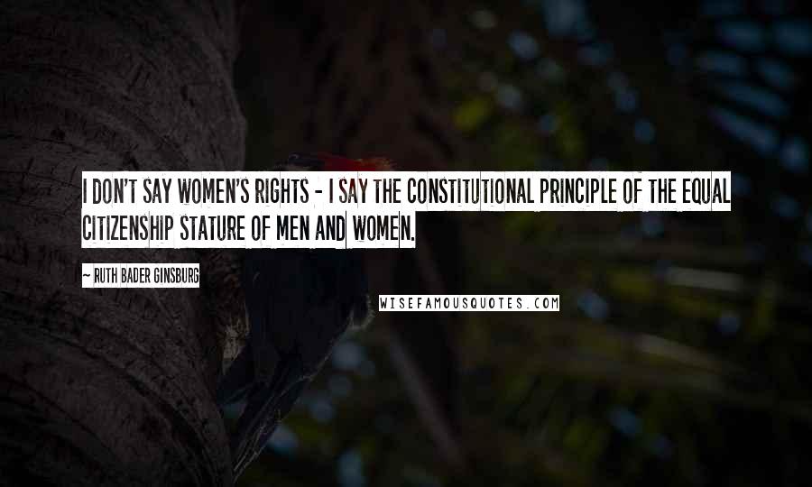 Ruth Bader Ginsburg Quotes: I don't say women's rights - I say the constitutional principle of the equal citizenship stature of men and women.