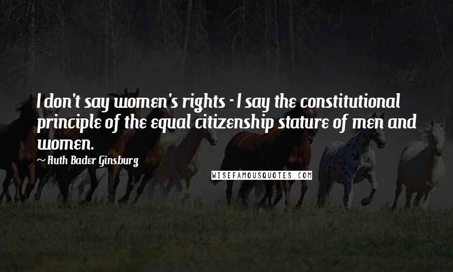 Ruth Bader Ginsburg Quotes: I don't say women's rights - I say the constitutional principle of the equal citizenship stature of men and women.