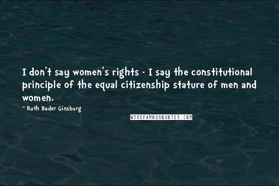 Ruth Bader Ginsburg Quotes: I don't say women's rights - I say the constitutional principle of the equal citizenship stature of men and women.