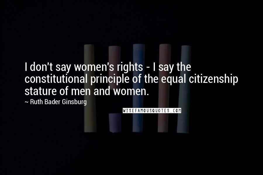 Ruth Bader Ginsburg Quotes: I don't say women's rights - I say the constitutional principle of the equal citizenship stature of men and women.