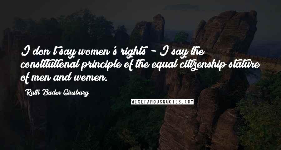 Ruth Bader Ginsburg Quotes: I don't say women's rights - I say the constitutional principle of the equal citizenship stature of men and women.