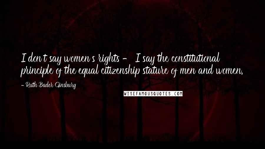 Ruth Bader Ginsburg Quotes: I don't say women's rights - I say the constitutional principle of the equal citizenship stature of men and women.