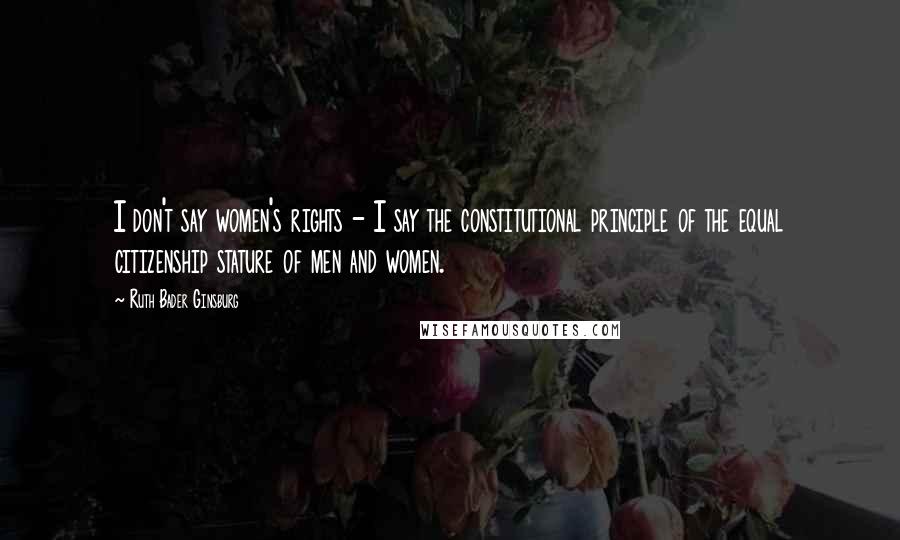 Ruth Bader Ginsburg Quotes: I don't say women's rights - I say the constitutional principle of the equal citizenship stature of men and women.