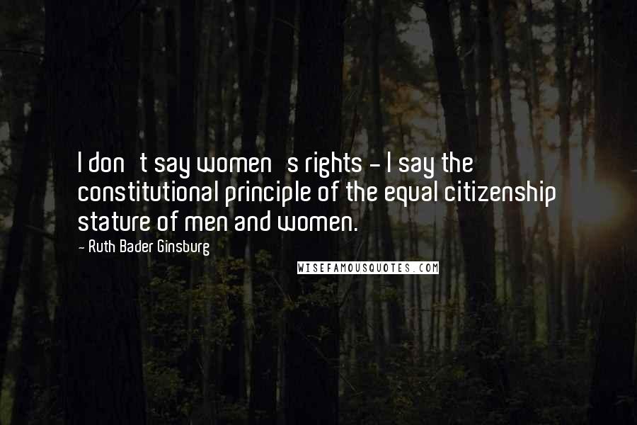 Ruth Bader Ginsburg Quotes: I don't say women's rights - I say the constitutional principle of the equal citizenship stature of men and women.