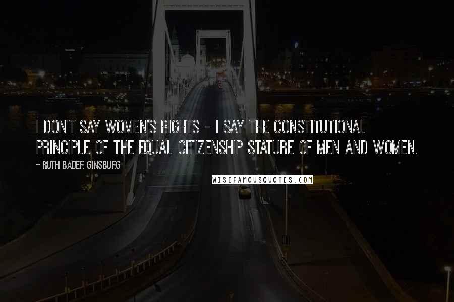 Ruth Bader Ginsburg Quotes: I don't say women's rights - I say the constitutional principle of the equal citizenship stature of men and women.