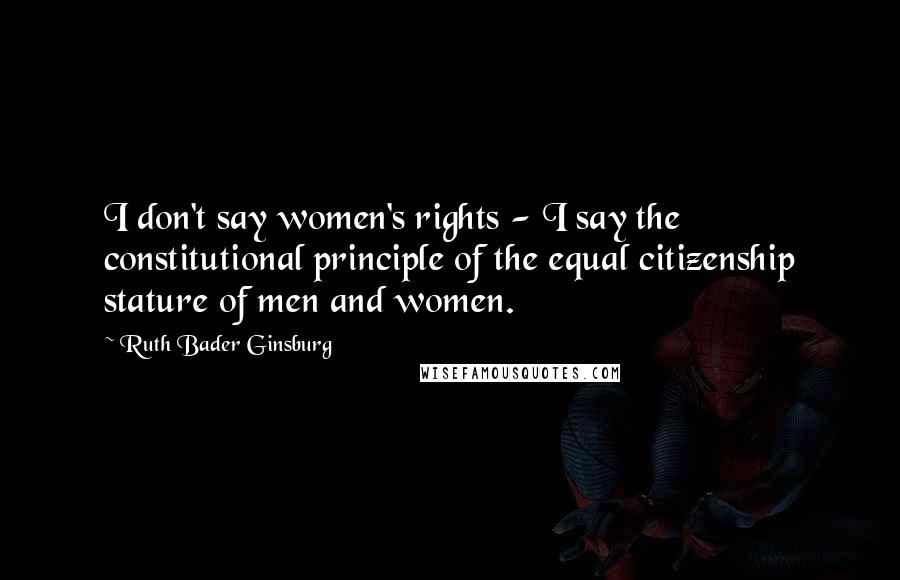 Ruth Bader Ginsburg Quotes: I don't say women's rights - I say the constitutional principle of the equal citizenship stature of men and women.
