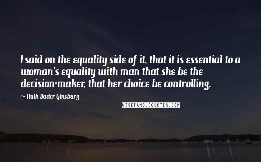 Ruth Bader Ginsburg Quotes: I said on the equality side of it, that it is essential to a woman's equality with man that she be the decision-maker, that her choice be controlling.