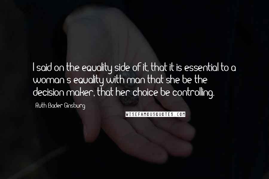 Ruth Bader Ginsburg Quotes: I said on the equality side of it, that it is essential to a woman's equality with man that she be the decision-maker, that her choice be controlling.