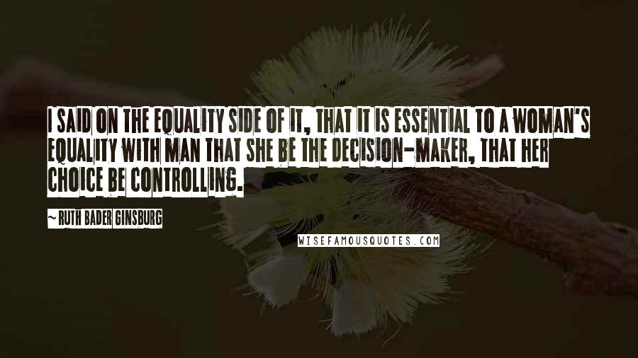 Ruth Bader Ginsburg Quotes: I said on the equality side of it, that it is essential to a woman's equality with man that she be the decision-maker, that her choice be controlling.