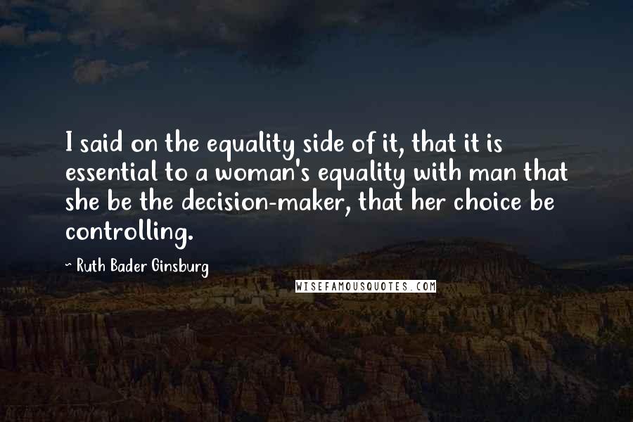 Ruth Bader Ginsburg Quotes: I said on the equality side of it, that it is essential to a woman's equality with man that she be the decision-maker, that her choice be controlling.