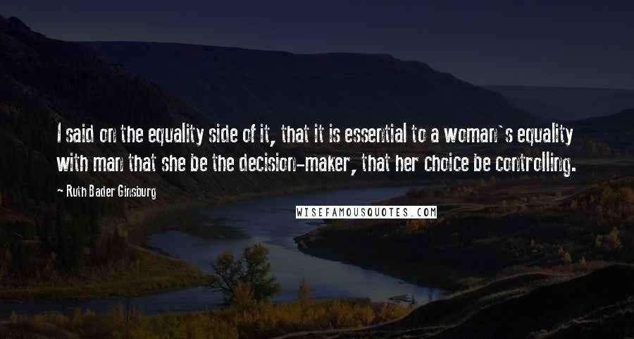 Ruth Bader Ginsburg Quotes: I said on the equality side of it, that it is essential to a woman's equality with man that she be the decision-maker, that her choice be controlling.