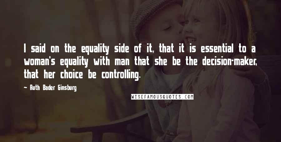 Ruth Bader Ginsburg Quotes: I said on the equality side of it, that it is essential to a woman's equality with man that she be the decision-maker, that her choice be controlling.