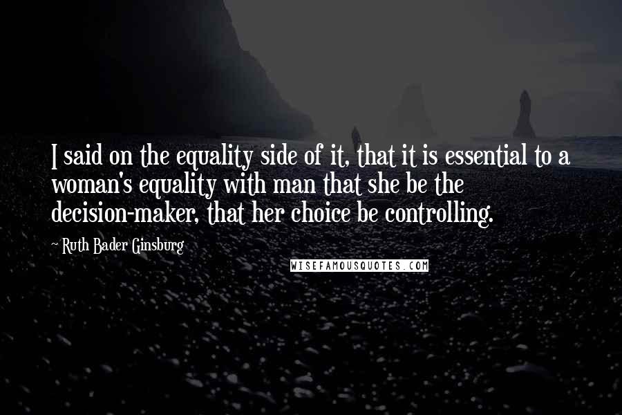 Ruth Bader Ginsburg Quotes: I said on the equality side of it, that it is essential to a woman's equality with man that she be the decision-maker, that her choice be controlling.