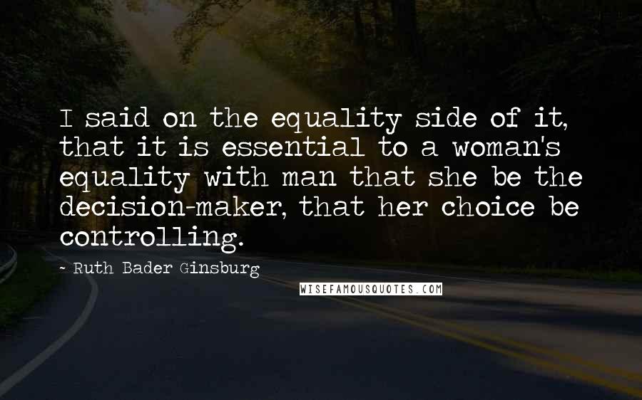 Ruth Bader Ginsburg Quotes: I said on the equality side of it, that it is essential to a woman's equality with man that she be the decision-maker, that her choice be controlling.