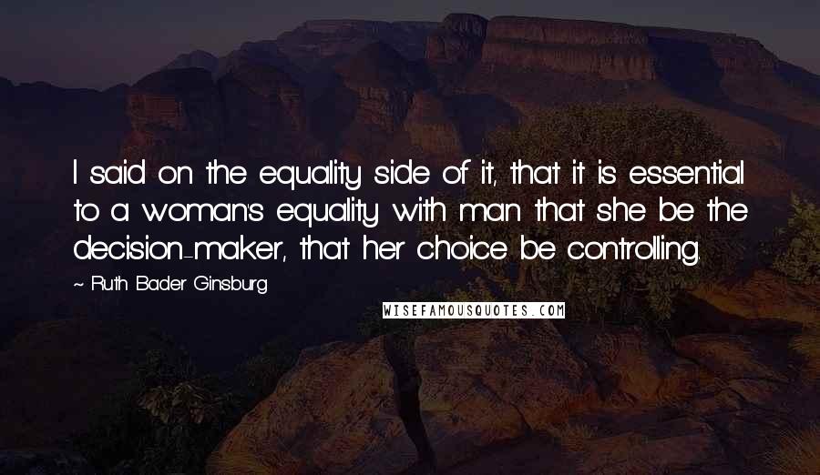 Ruth Bader Ginsburg Quotes: I said on the equality side of it, that it is essential to a woman's equality with man that she be the decision-maker, that her choice be controlling.