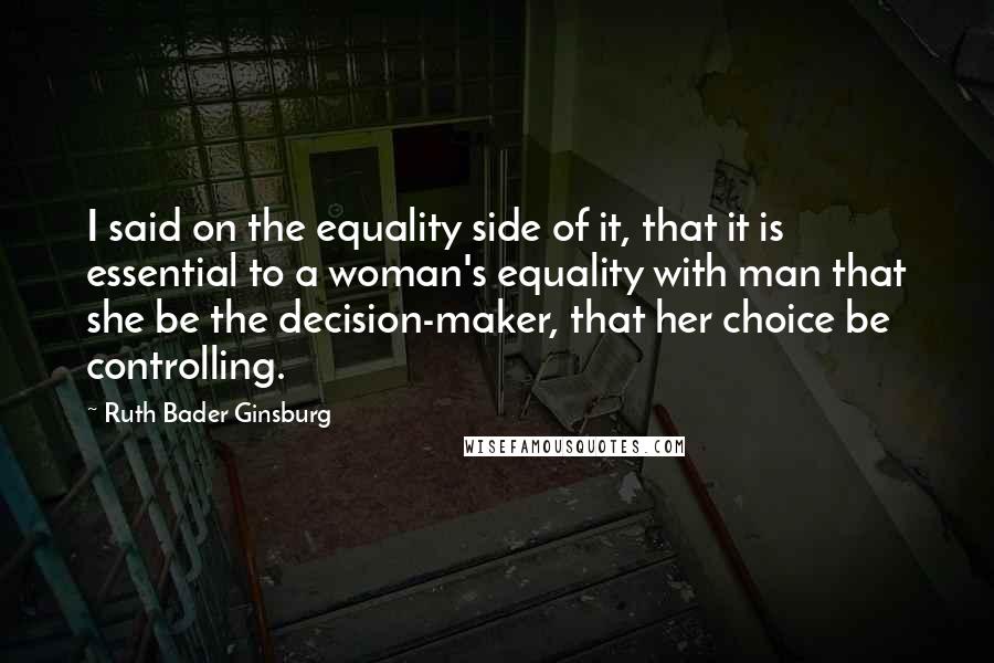 Ruth Bader Ginsburg Quotes: I said on the equality side of it, that it is essential to a woman's equality with man that she be the decision-maker, that her choice be controlling.