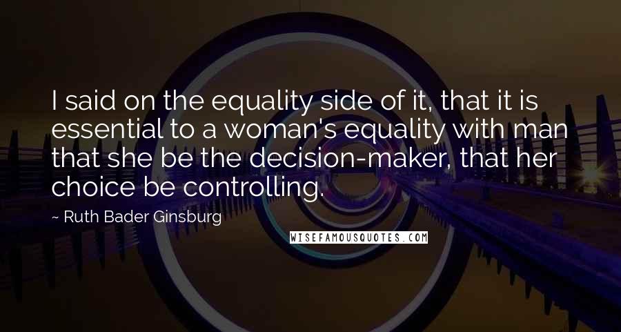 Ruth Bader Ginsburg Quotes: I said on the equality side of it, that it is essential to a woman's equality with man that she be the decision-maker, that her choice be controlling.