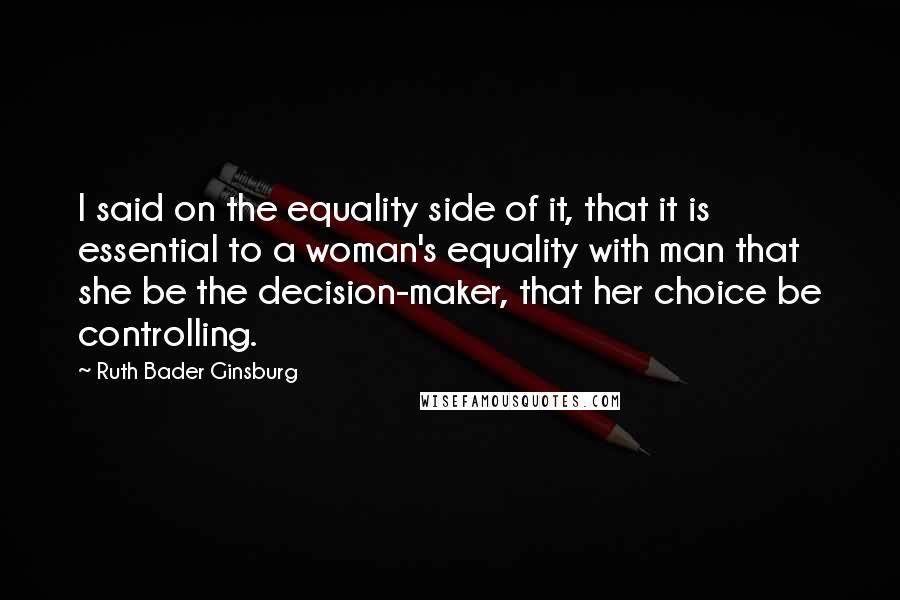 Ruth Bader Ginsburg Quotes: I said on the equality side of it, that it is essential to a woman's equality with man that she be the decision-maker, that her choice be controlling.
