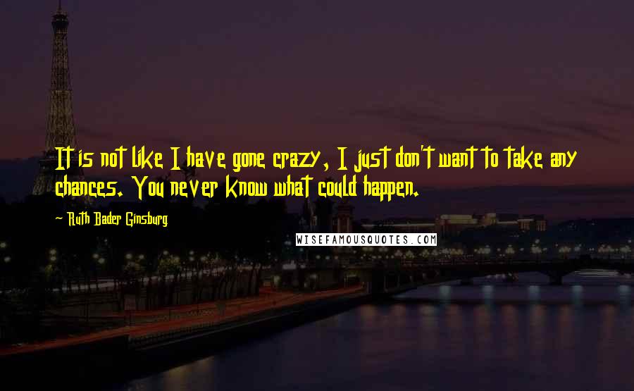 Ruth Bader Ginsburg Quotes: It is not like I have gone crazy, I just don't want to take any chances. You never know what could happen.