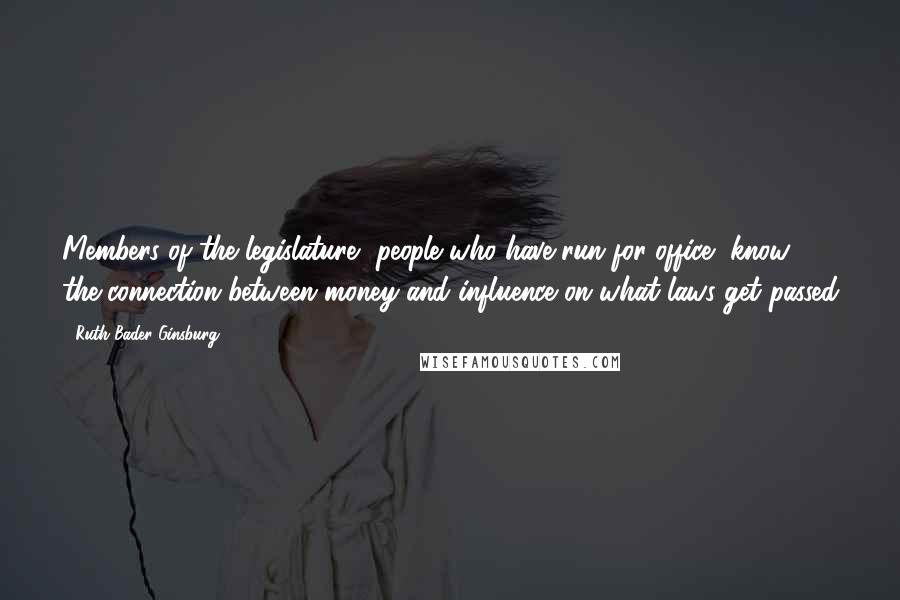 Ruth Bader Ginsburg Quotes: Members of the legislature, people who have run for office, know the connection between money and influence on what laws get passed