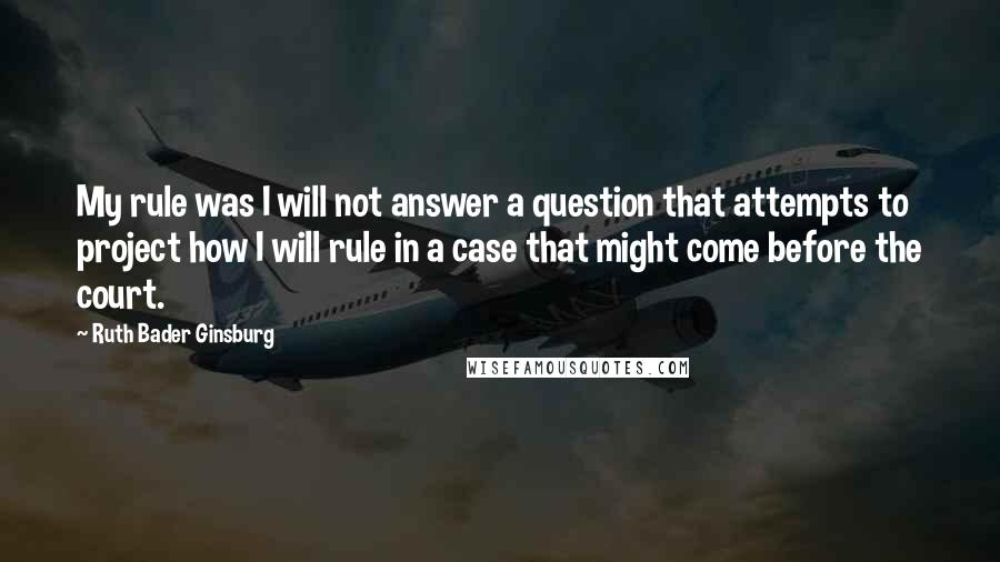 Ruth Bader Ginsburg Quotes: My rule was I will not answer a question that attempts to project how I will rule in a case that might come before the court.