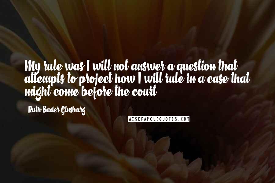 Ruth Bader Ginsburg Quotes: My rule was I will not answer a question that attempts to project how I will rule in a case that might come before the court.